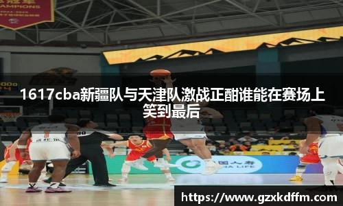 1617cba新疆队与天津队激战正酣谁能在赛场上笑到最后