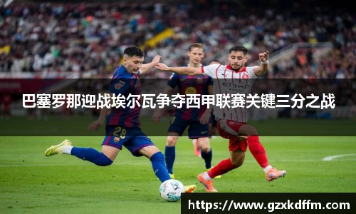 巴塞罗那迎战埃尔瓦争夺西甲联赛关键三分之战